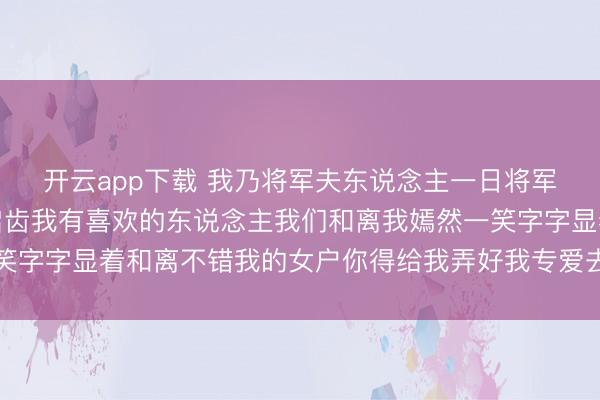 开云app下载 我乃将军夫东说念主一日将军趴在窗上神态谨慎地启齿我有喜欢的东说念主我们和离我嫣然一笑字字显着和离不错我的女户你得给我弄好我专爱去边陲作念女将军