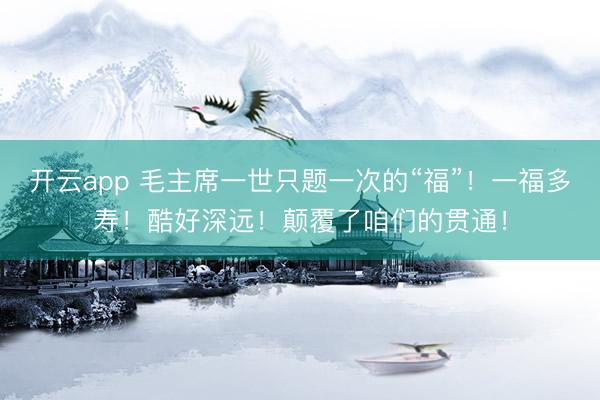 开云app 毛主席一世只题一次的“福”！一福多寿！酷好深远！颠覆了咱们的贯通！