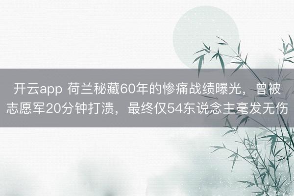 开云app 荷兰秘藏60年的惨痛战绩曝光，曾被志愿军20分钟打溃，最终仅54东说念主毫发无伤