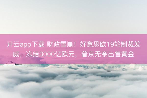 开云app下载 财政雪崩！好意思欧19轮制裁发威，冻结3000亿欧元，普京无奈出售黄金