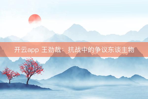开云app 王劲哉：抗战中的争议东谈主物