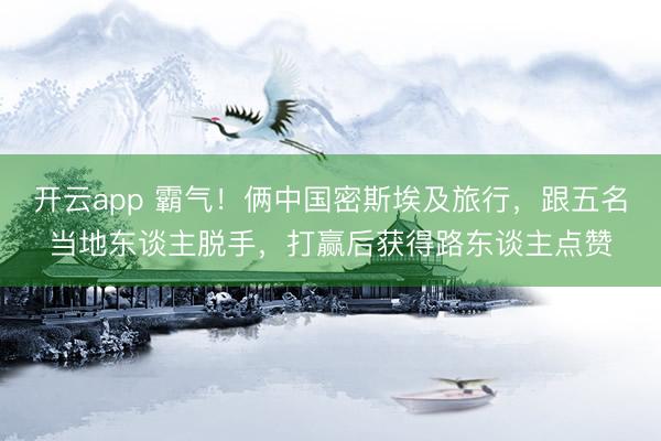 开云app 霸气！俩中国密斯埃及旅行，跟五名当地东谈主脱手，打赢后获得路东谈主点赞
