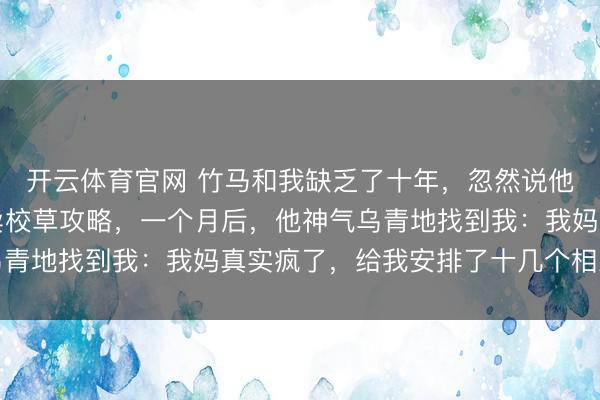 开云体育官网 竹马和我缺乏了十年，忽然说他恋爱了，我转头上网卖校草攻略，一个月后，他神气乌青地找到我：我妈真实疯了，给我安排了十几个相亲对象