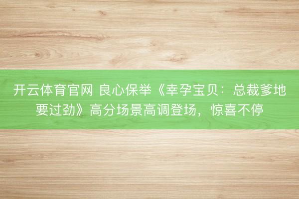 开云体育官网 良心保举《幸孕宝贝：总裁爹地要过劲》高分场景高调登场，惊喜不停