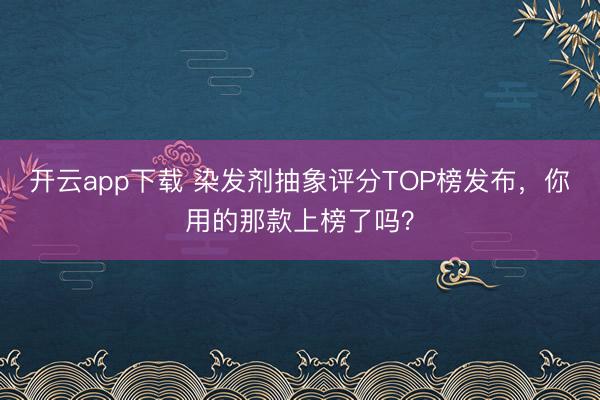 开云app下载 染发剂抽象评分TOP榜发布，你用的那款上榜了吗？