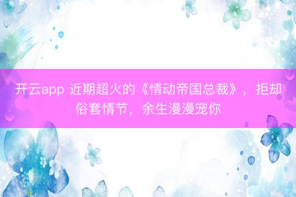 开云app 近期超火的《情动帝国总裁》，拒却俗套情节，余生漫漫宠你