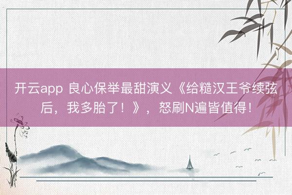 开云app 良心保举最甜演义《给糙汉王爷续弦后，我多胎了！》，怒刷N遍皆值得！