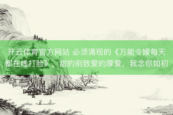 开云体育官方网站 必须涌现的《万能令嫒每天都在线打脸》，甜的别致爱的厚爱，我念你如初
