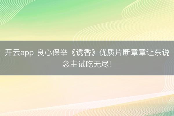开云app 良心保举《诱香》优质片断章章让东说念主试吃无尽！