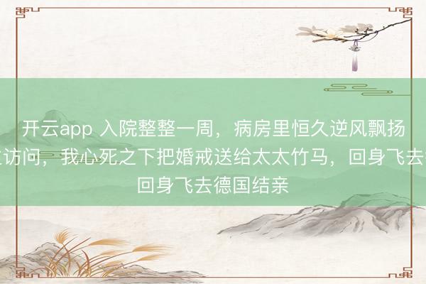开云app 入院整整一周，病房里恒久逆风飘扬无东谈主访问，我心死之下把婚戒送给太太竹马，回身飞去德国结亲