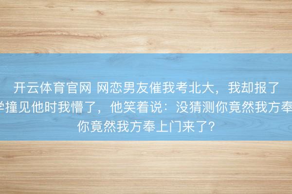 开云体育官网 网恋男友催我考北大，我却报了清华，开学撞见他时我懵了，他笑着说：没猜测你竟然我方奉上门来了？