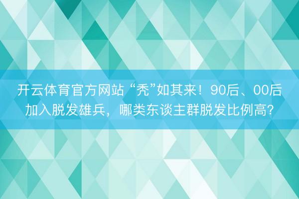 开云体育官方网站 “秃”如其来！90后、00后加入脱发雄兵，哪类东谈主群脱发比例高？