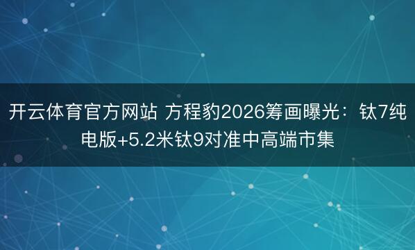 开云体育官方网站 方程豹2026筹画曝光：钛7纯电版+5.2米钛9对准中高端市集