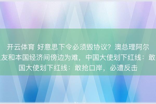 开云体育 好意思下令必须毁协议？澳总理阿尔巴尼斯在选票、盟友和本国经济间傍边为难，中国大使划下红线：敢抢口岸，必遭反击