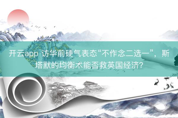 开云app 访华前硬气表态“不作念二选一”，斯塔默的均衡术能否救英国经济？