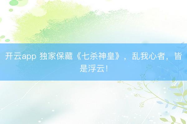 开云app 独家保藏《七杀神皇》，乱我心者，皆是浮云！