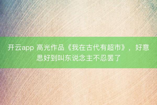 开云app 高光作品《我在古代有超市》，好意思好到叫东说念主不忍罢了