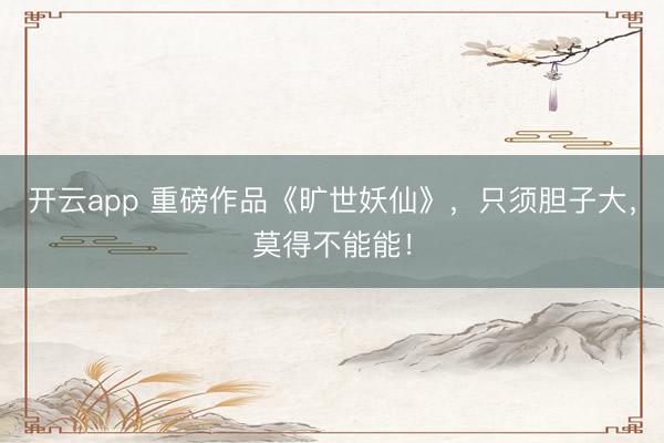 开云app 重磅作品《旷世妖仙》，只须胆子大，莫得不能能！