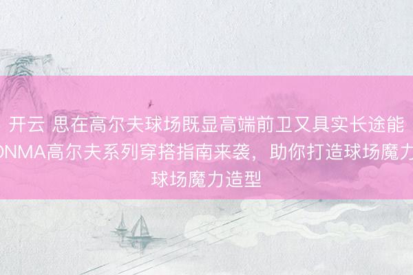开云 思在高尔夫球场既显高端前卫又具实长途能?HONMA高尔夫系列穿搭指南来袭,助你打造球场魔力造型