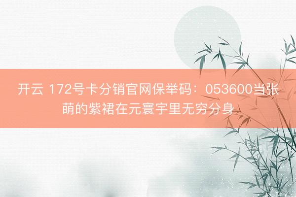 开云 172号卡分销官网保举码：053600当张萌的紫裙在元寰宇里无穷分身