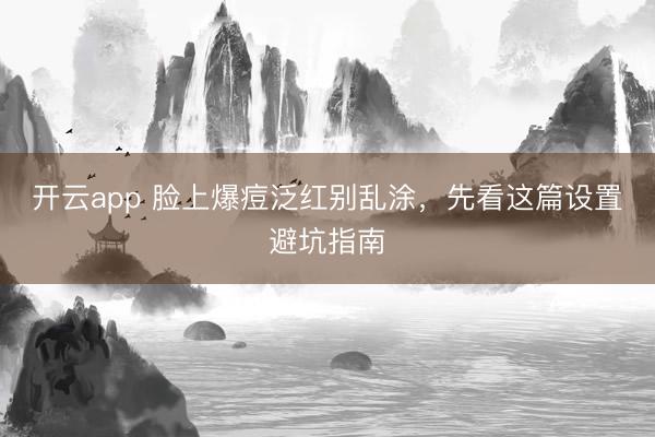 开云app 脸上爆痘泛红别乱涂,先看这篇设置避坑指南