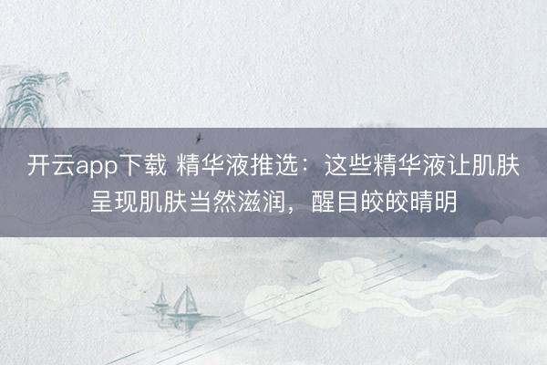 开云app下载 精华液推选：这些精华液让肌肤呈现肌肤当然滋润，醒目皎皎晴明