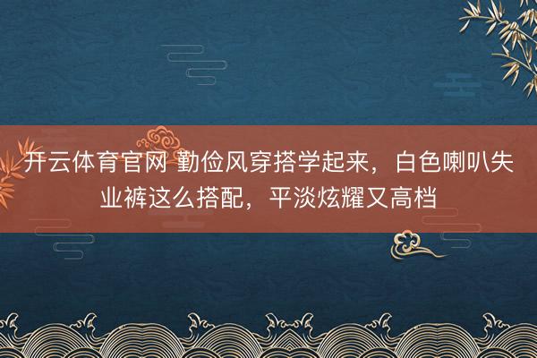 开云体育官网 勤俭风穿搭学起来，白色喇叭失业裤这么搭配，平淡炫耀又高档