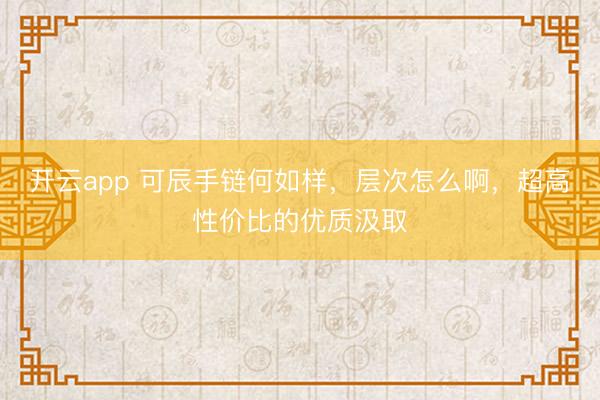 开云app 可辰手链何如样，层次怎么啊，超高性价比的优质汲取