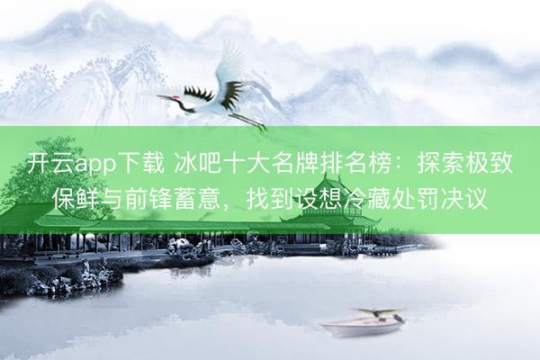 开云app下载 冰吧十大名牌排名榜:探索极致保鲜与前锋蓄意,找到设想冷藏处罚决议