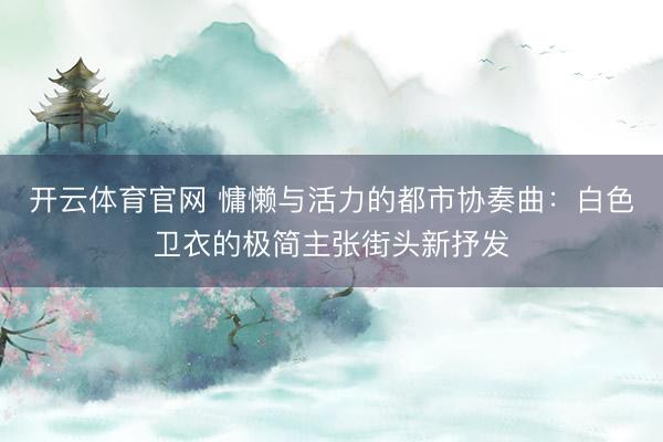 开云体育官网 慵懒与活力的都市协奏曲：白色卫衣的极简主张街头新抒发