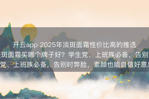 开云app 2025年淡斑面霜性价比高的推选!亲测有用,十大排行淡斑面霜买哪个牌子好?学生党、上班族必备,告别时弊脸,素颜也能自信好意思!