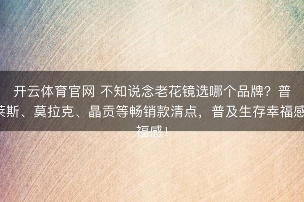 开云体育官网 不知说念老花镜选哪个品牌？普莱斯、莫拉克、晶贡等畅销款清点，普及生存幸福感！