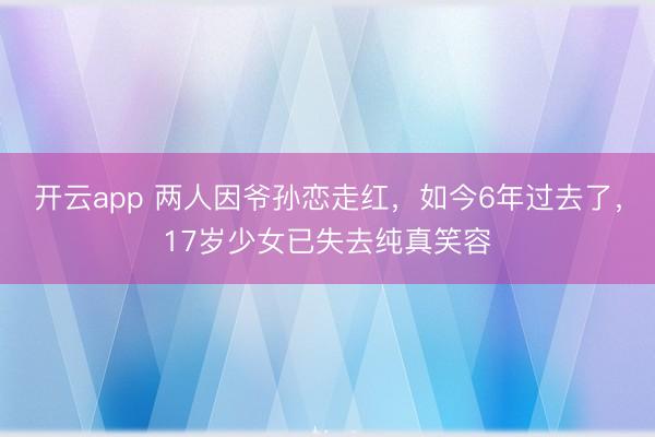 开云app 两人因爷孙恋走红，如今6年过去了，17岁少女已失去纯真笑容