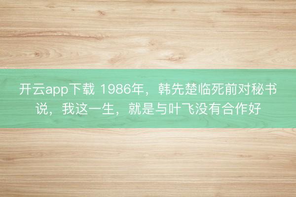 开云app下载 1986年，韩先楚临死前对秘书说，我这一生，就是与叶飞没有合作好