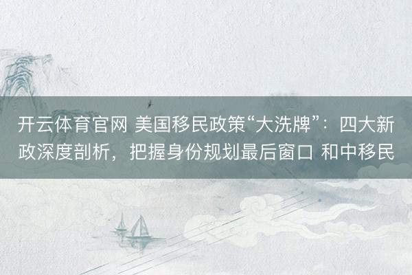 开云体育官网 美国移民政策“大洗牌”：四大新政深度剖析，把握身份规划最后窗口 和中移民