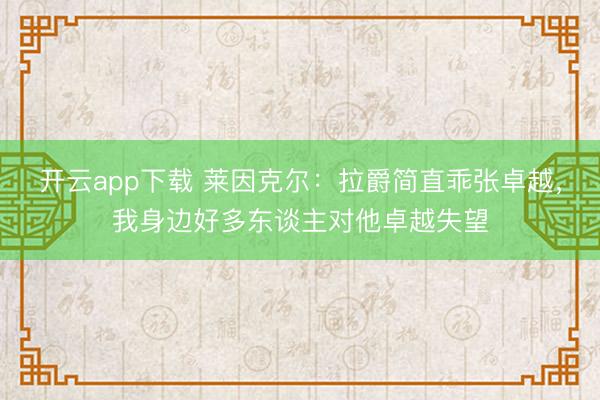 开云app下载 莱因克尔:拉爵简直乖张卓越,我身边好多东谈主对他卓越失望
