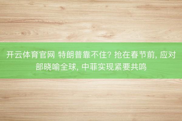 开云体育官网 特朗普靠不住? 抢在春节前， 应对部晓喻全球， 中菲实现紧要共鸣