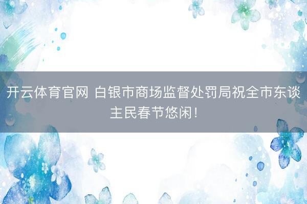 开云体育官网 白银市商场监督处罚局祝全市东谈主民春节悠闲！