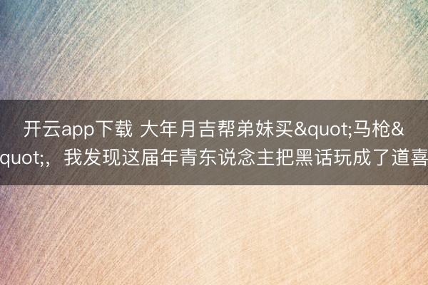 开云app下载 大年月吉帮弟妹买"马枪"，我发现这届年青东说念主把黑话玩成了道喜