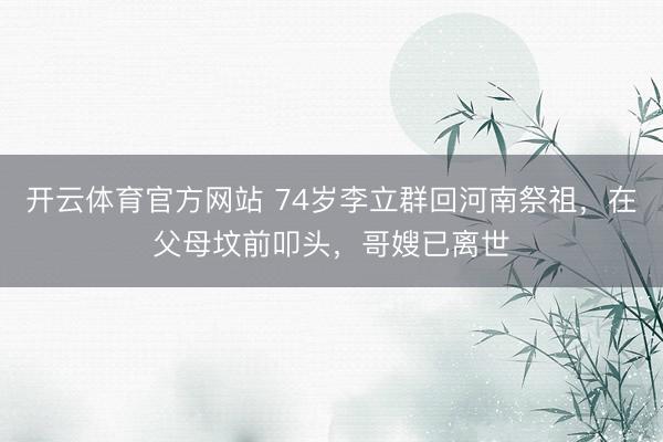 开云体育官方网站 74岁李立群回河南祭祖，在父母坟前叩头，哥嫂已离世