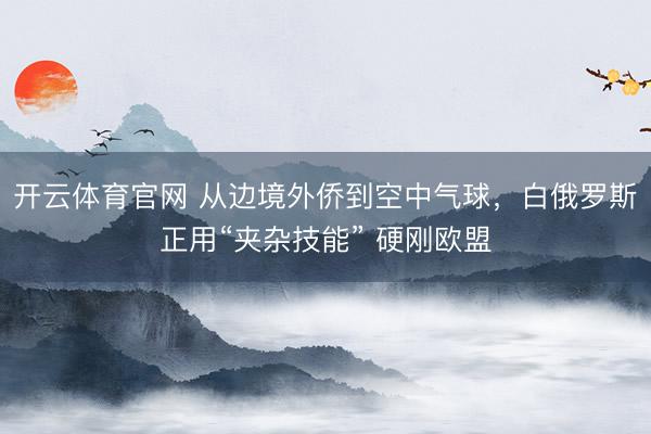 开云体育官网 从边境外侨到空中气球，白俄罗斯正用“夹杂技能” 硬刚欧盟
