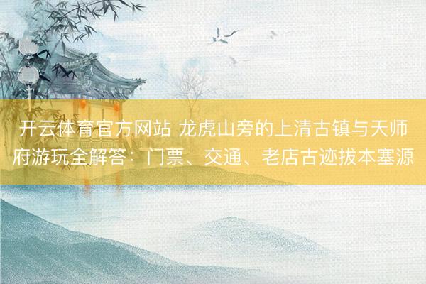 开云体育官方网站 龙虎山旁的上清古镇与天师府游玩全解答：门票、交通、老店古迹拔本塞源