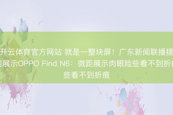 开云体育官方网站 就是一整块屏！广东新闻联播提前展示OPPO Find N6：微距展示肉眼险些看不到折痕