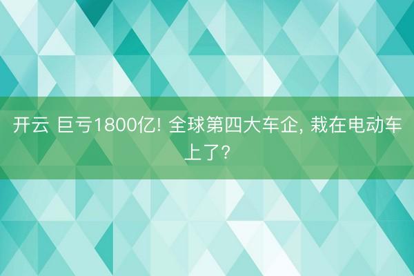 开云 巨亏1800亿! 全球第四大车企, 栽在电动车上了?