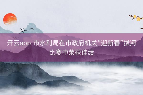 开云app 市水利局在市政府机关“迎新春”拔河比赛中荣获佳绩