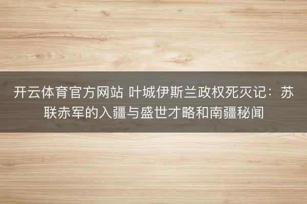 开云体育官方网站 叶城伊斯兰政权死灭记：苏联赤军的入疆与盛世才略和南疆秘闻
