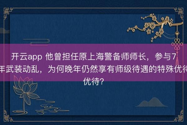 开云app 他曾担任原上海警备师师长，参与76年武装动乱，为何晚年仍然享有师级待遇的特殊优待？