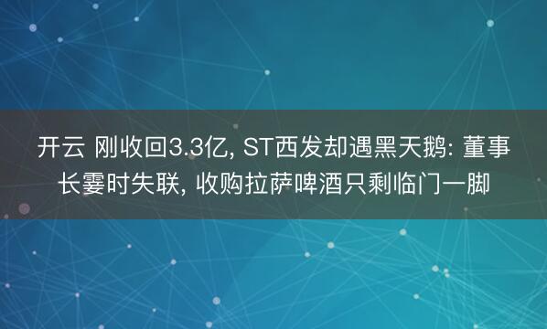 开云 刚收回3.3亿， ST西发却遇黑天鹅: 董事长霎时失联， 收购拉萨啤酒只剩临门一脚