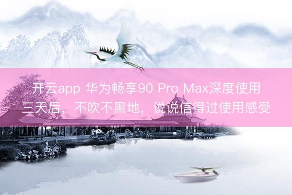 开云app 华为畅享90 Pro Max深度使用三天后，不吹不黑地，说说信得过使用感受