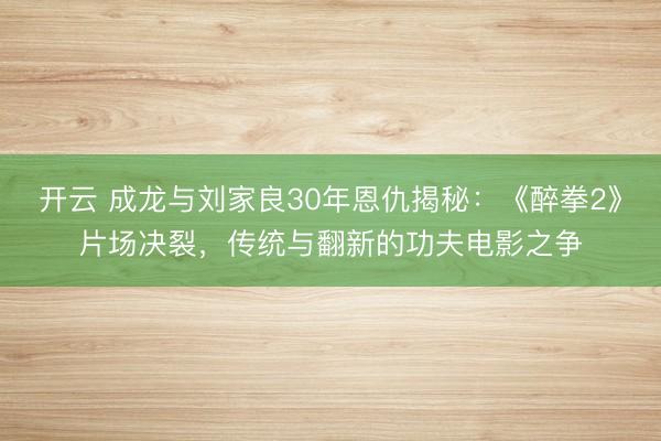 开云 成龙与刘家良30年恩仇揭秘：《醉拳2》片场决裂，传统与翻新的功夫电影之争